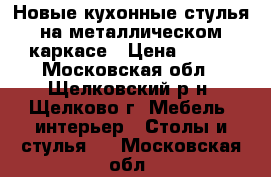 Новые кухонные стулья на металлическом каркасе › Цена ­ 800 - Московская обл., Щелковский р-н, Щелково г. Мебель, интерьер » Столы и стулья   . Московская обл.